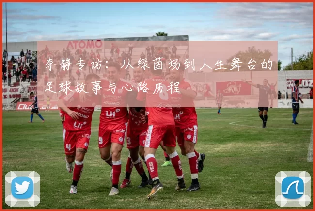 李静专访：从绿茵场到人生舞台的足球故事与心路历程