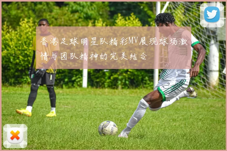 香港足球明星队精彩MV展现球场激情与团队精神的完美结合