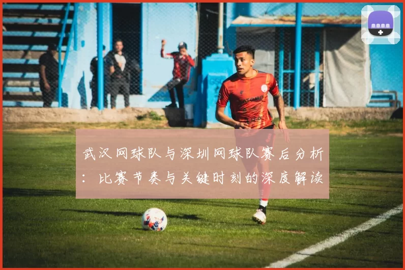 武汉网球队与深圳网球队赛后分析：比赛节奏与关键时刻的深度解读