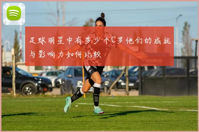 足球明星中有多少个C罗他们的成就与影响力如何比较