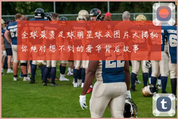 全球最贵足球明星球衣图片大揭秘你绝对想不到的奢华背后故事