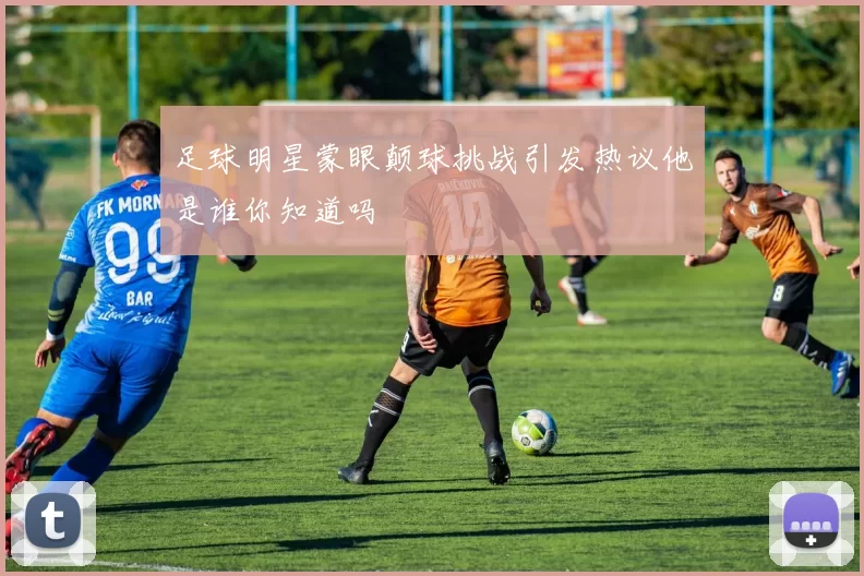 足球明星蒙眼颠球挑战引发热议他是谁你知道吗