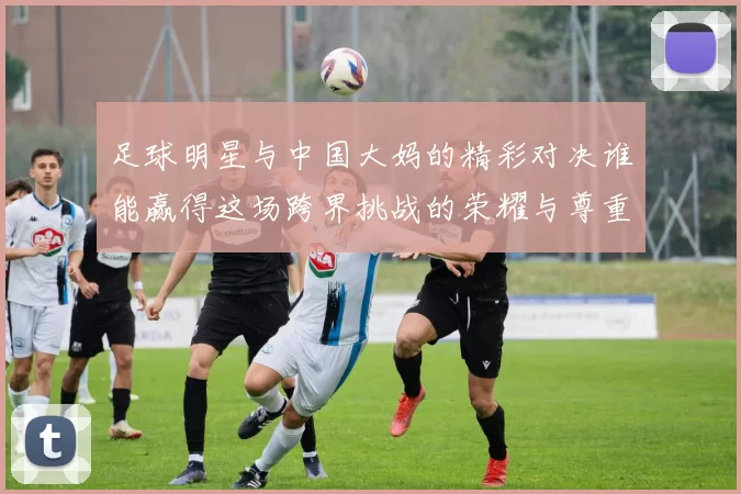 足球明星与中国大妈的精彩对决谁能赢得这场跨界挑战的荣耀与尊重