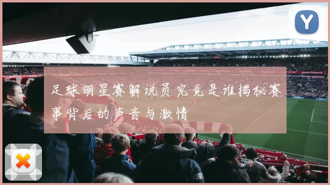 足球明星赛解说员究竟是谁揭秘赛事背后的声音与激情