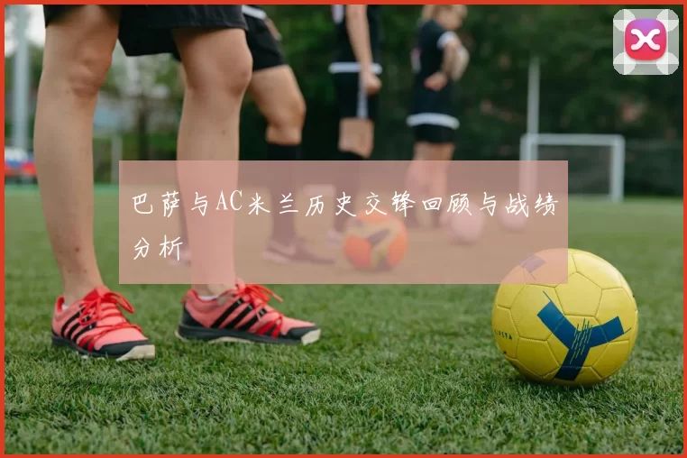 巴萨与AC米兰历史交锋回顾与战绩分析