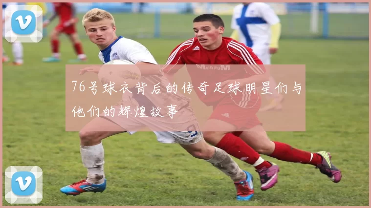 76号球衣背后的传奇足球明星们与他们的辉煌故事