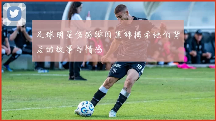 足球明星伤感瞬间集锦揭示他们背后的故事与情感