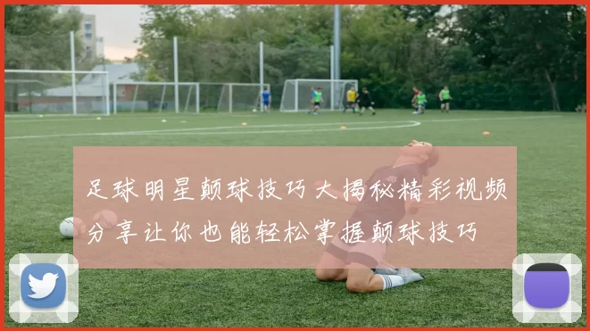 足球明星颠球技巧大揭秘精彩视频分享让你也能轻松掌握颠球技巧