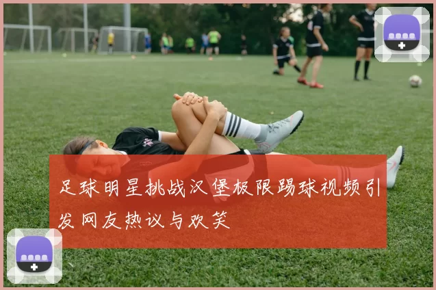 足球明星挑战汉堡极限踢球视频引发网友热议与欢笑