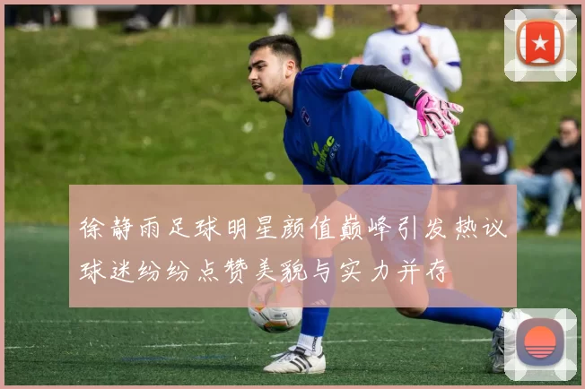 徐静雨足球明星颜值巅峰引发热议球迷纷纷点赞美貌与实力并存