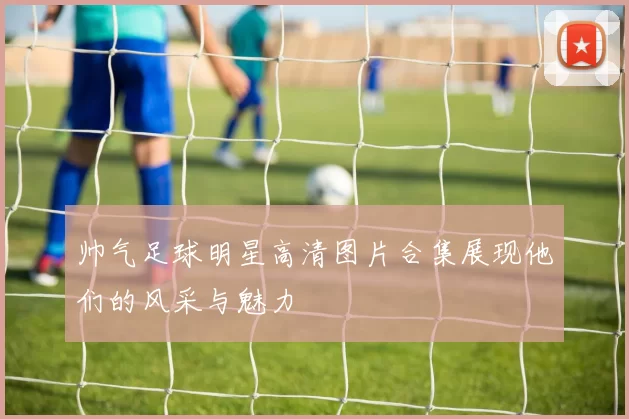 帅气足球明星高清图片合集展现他们的风采与魅力