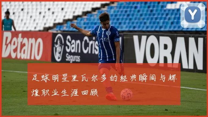 足球明星里瓦尔多的经典瞬间与辉煌职业生涯回顾