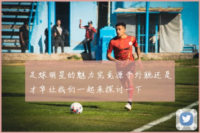 足球明星的魅力究竟源于外貌还是才华让我们一起来探讨一下