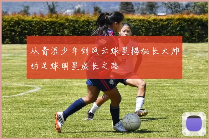 从青涩少年到风云球星揭秘长大帅的足球明星成长之路